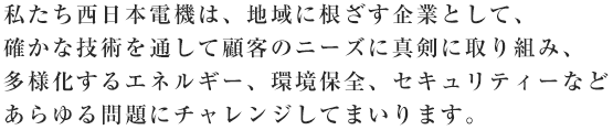 私たち西日本電機は、地域に根ざす企業として、確かな技術を通して顧客のニーズに真剣に取り組み、多様化するエネルギー、環境保全、セキュリティーなどあらゆる問題にチャレンジしてまいります。